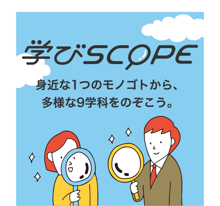 学びSCOPE 身近な1つのモノゴトから、多様な9学科をのぞこう。